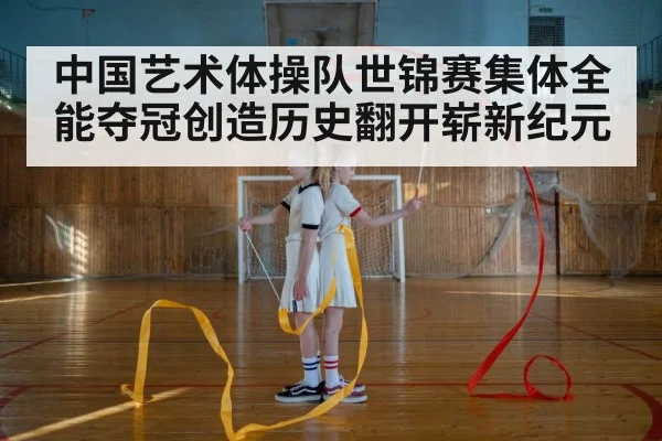 中国艺术体操队世锦赛集体全能夺冠创造历史翻开崭新纪元