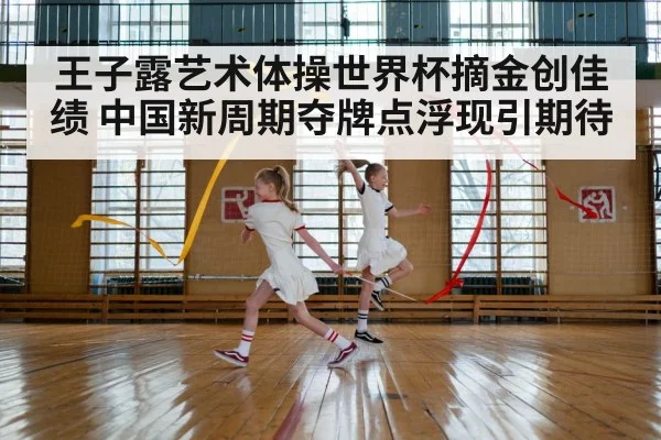 王子露艺术体操世界杯摘金创佳绩 中国新周期夺牌点浮现引期待